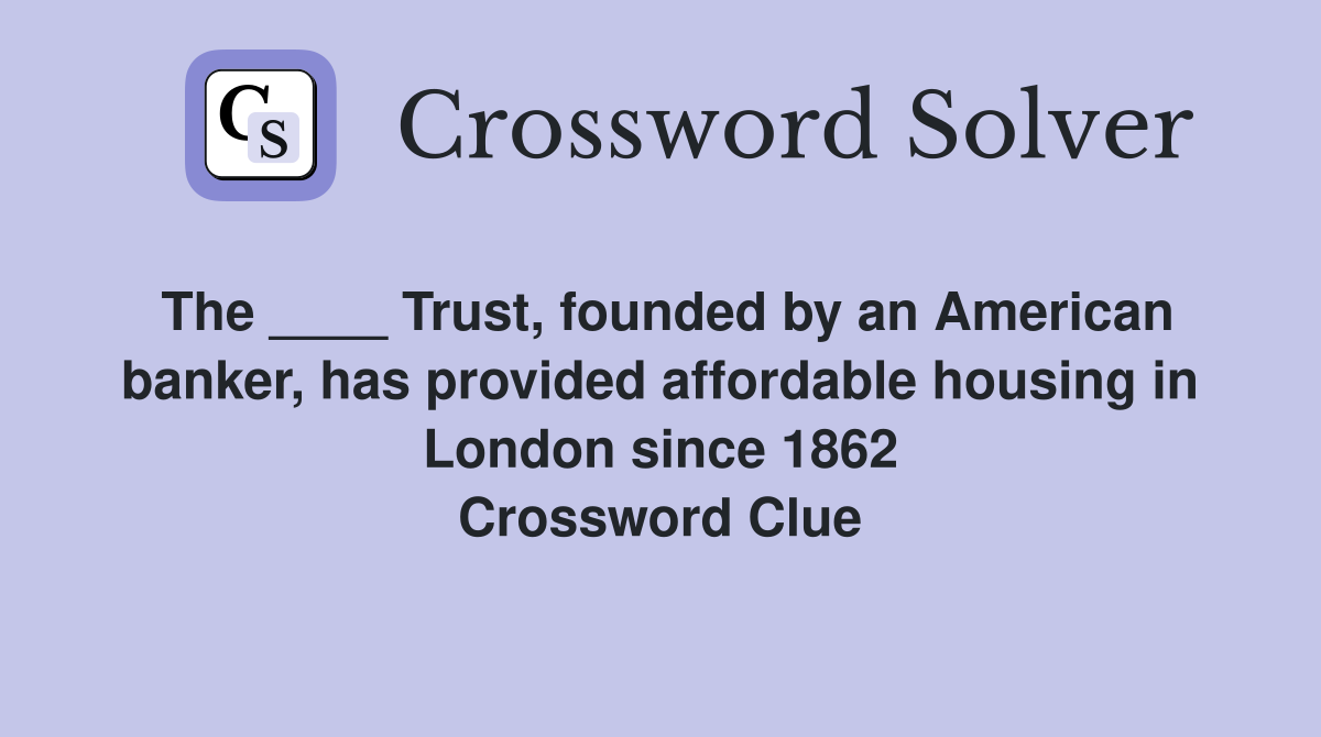 The ____ Trust, founded by an American banker, has provided affordable housing in London since 1862 Crossword Clue