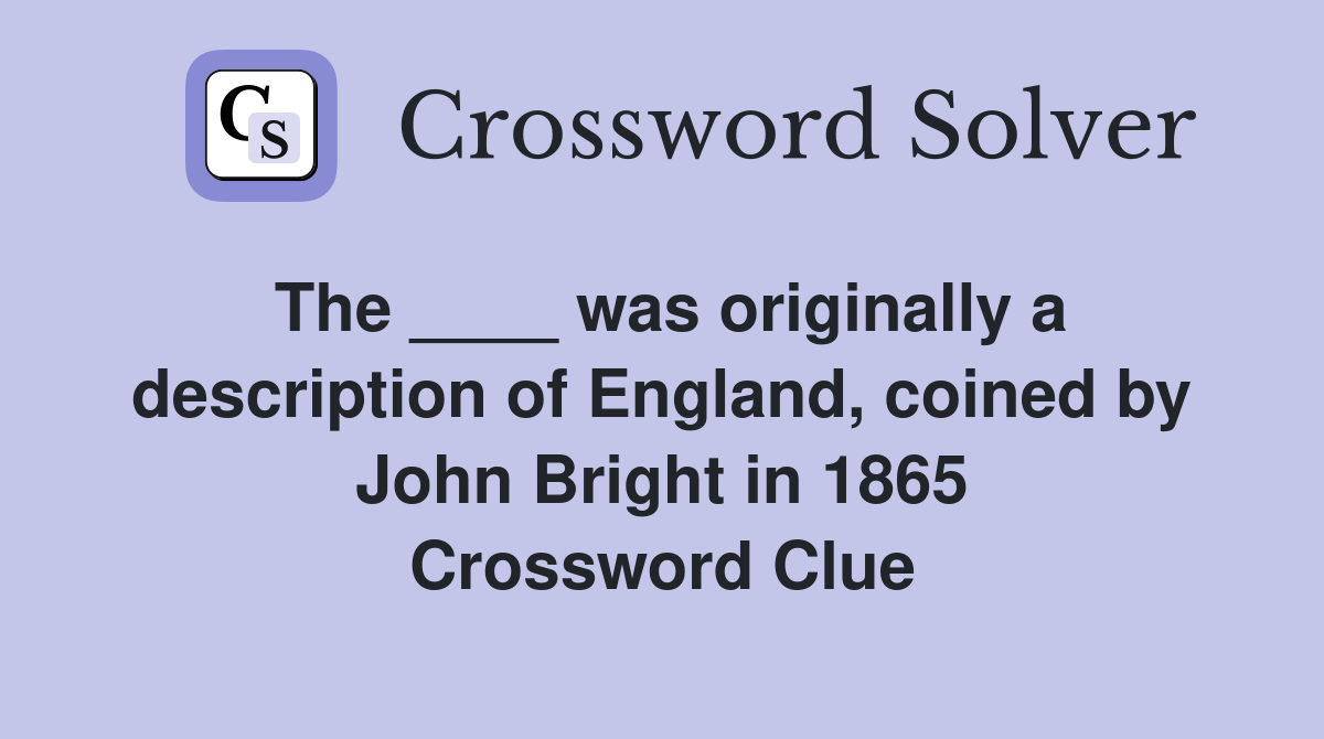 The ____ was originally a description of England, coined by John Bright in 1865 Crossword Clue