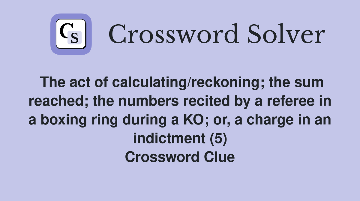 The act of calculating/reckoning; the sum reached; the numbers recited by a referee in a boxing ring during a KO; or, a charge in an indictment (5) Crossword Clue