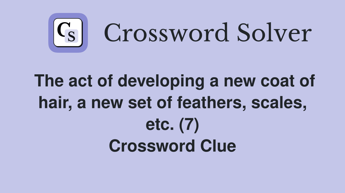 The act of developing a new coat of hair, a new set of feathers, scales, etc. (7) Crossword Clue