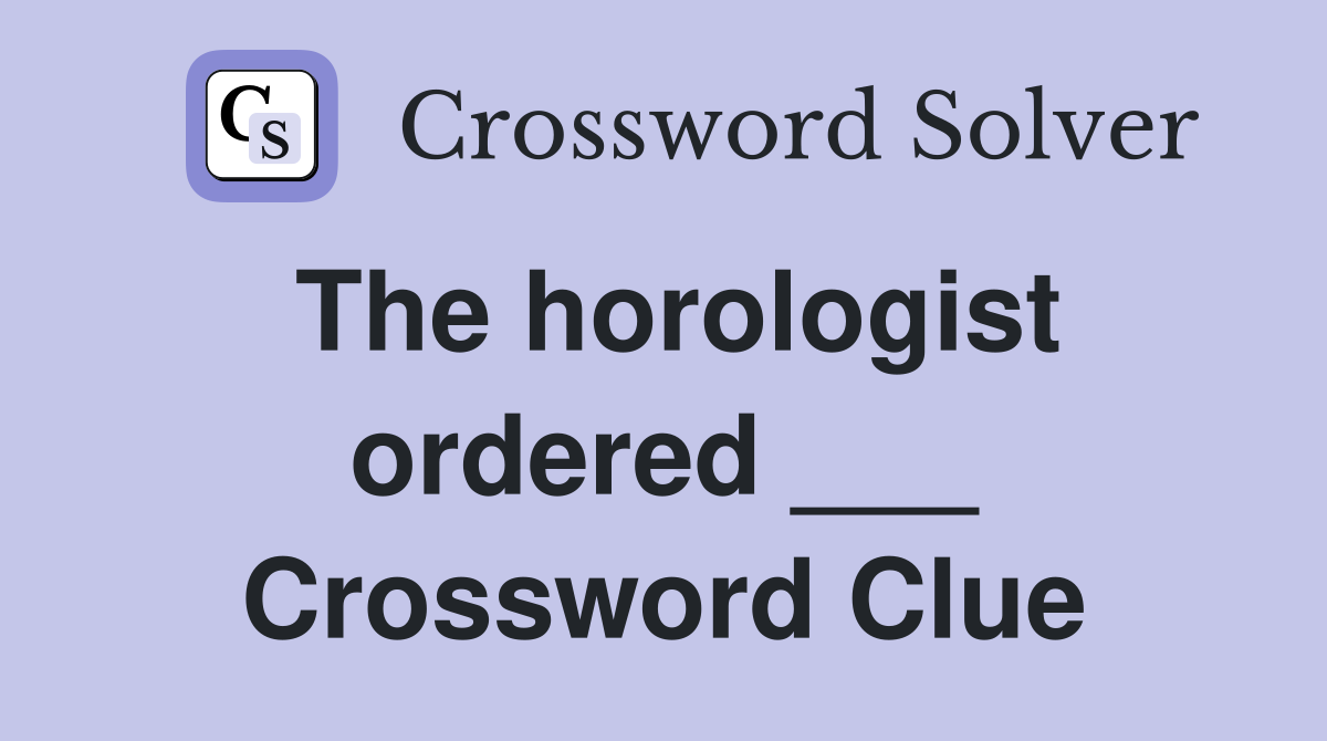 The horologist ordered ___ Crossword Clue