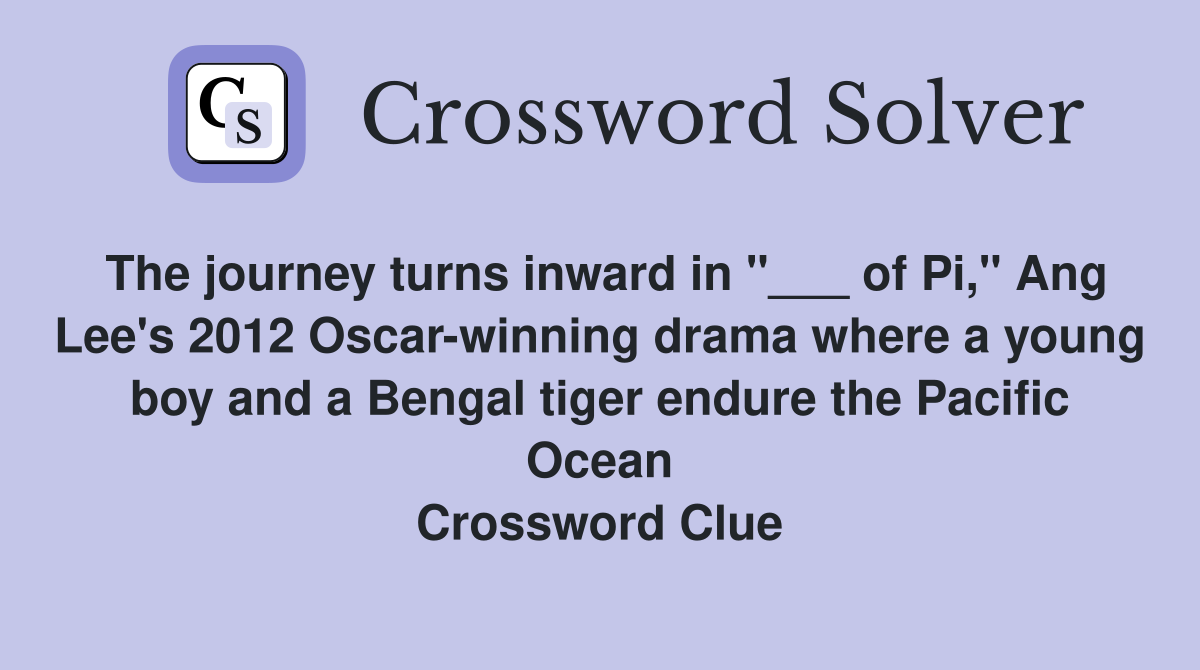 The journey turns inward in "___ of Pi," Ang Lee's 2012 Oscar-winning drama where a young boy and a Bengal tiger endure the Pacific Ocean Crossword Clue