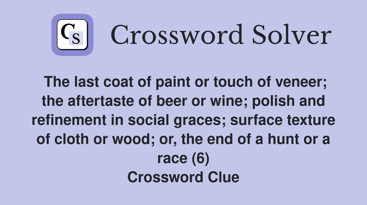 The last coat of paint or touch of veneer; the aftertaste of beer or wine; polish and refinement in social graces; surface texture of cloth or wood; or, the end of a hunt or a race (6) Crossword Clue