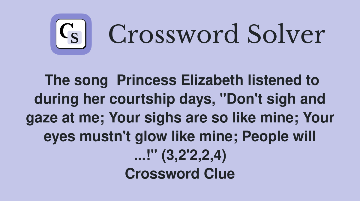 The song  Princess Elizabeth listened to during her courtship days, "Don't sigh and gaze at me; Your sighs are so like mine; Your eyes mustn't glow like mine; People will ...!" (3,2'2,2,4) Crossword Clue