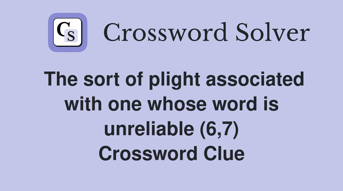 The sort of plight associated with one whose word is unreliable (6,7) Crossword Clue