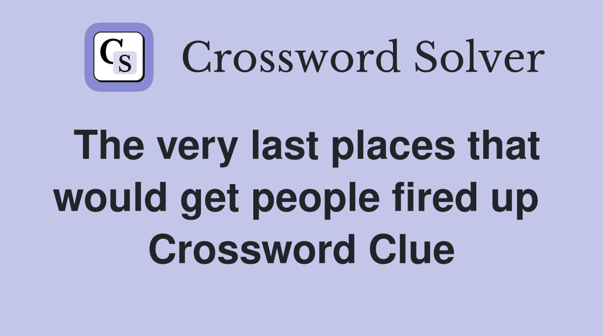 The very last places that would get people fired up  Crossword Clue