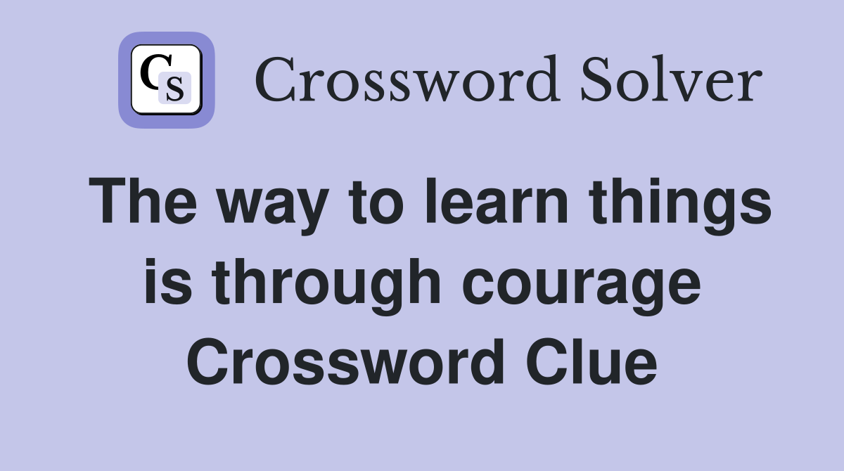 The way to learn things is through courage Crossword Clue