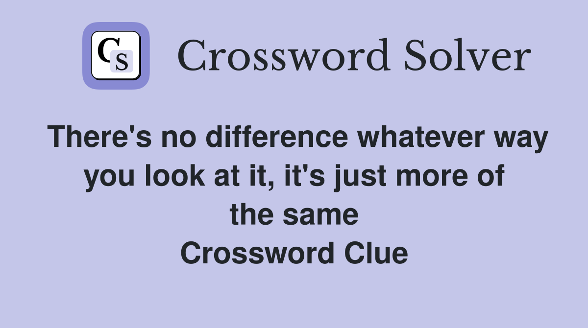 There's no difference whatever way you look at it, it's just more of the same Crossword Clue