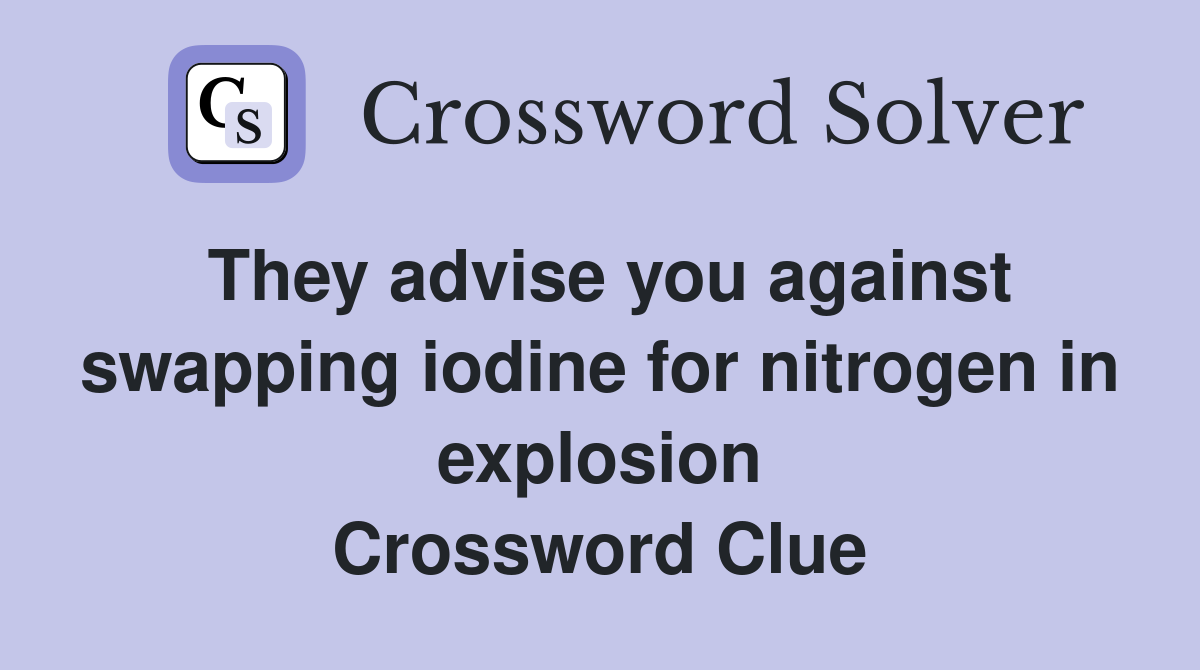 They advise you against swapping iodine for nitrogen in explosion Crossword Clue