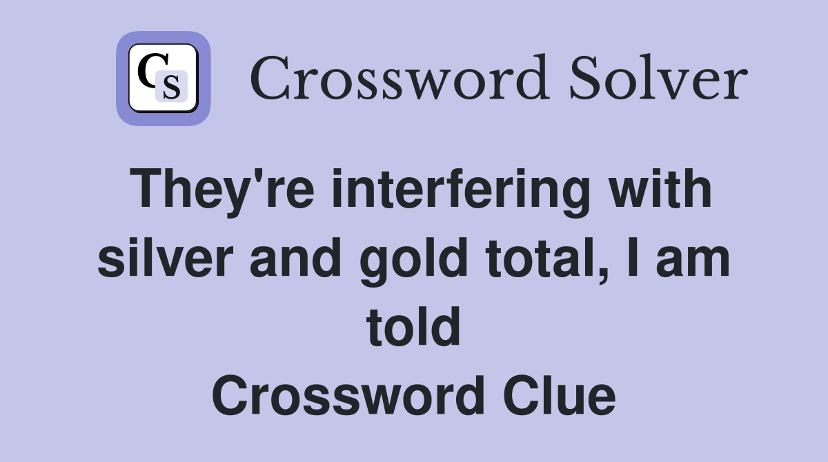 They're interfering with silver and gold total, I am told Crossword Clue