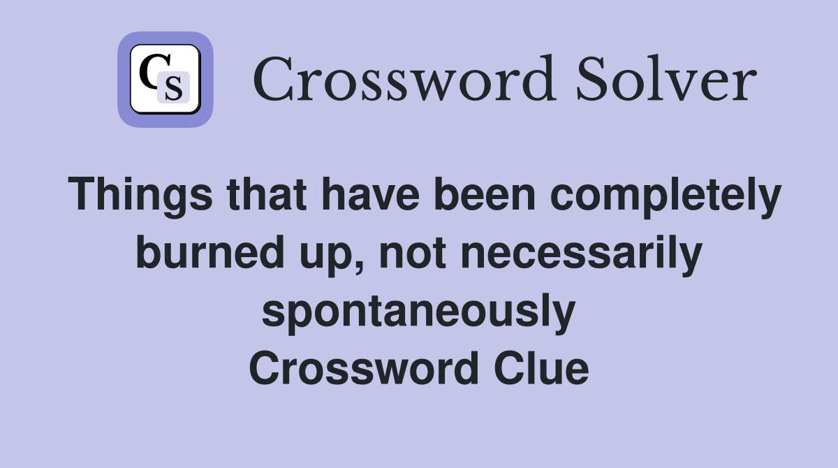 Things that have been completely burned up, not necessarily spontaneously Crossword Clue