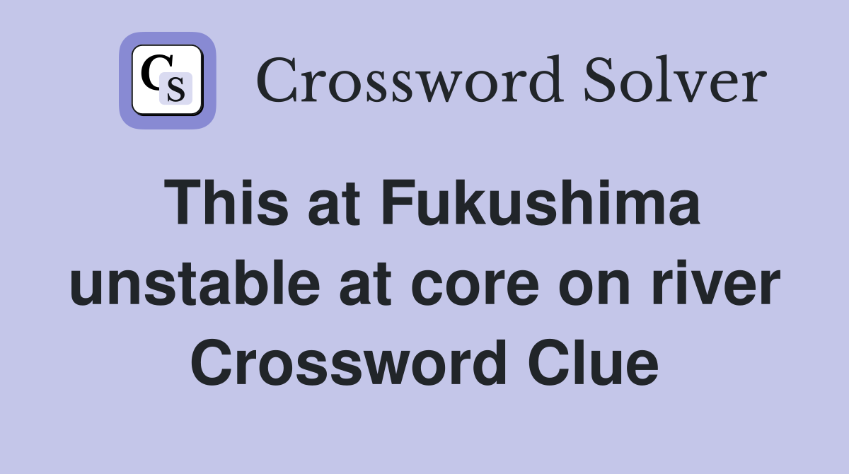 This at Fukushima unstable at core on river Crossword Clue