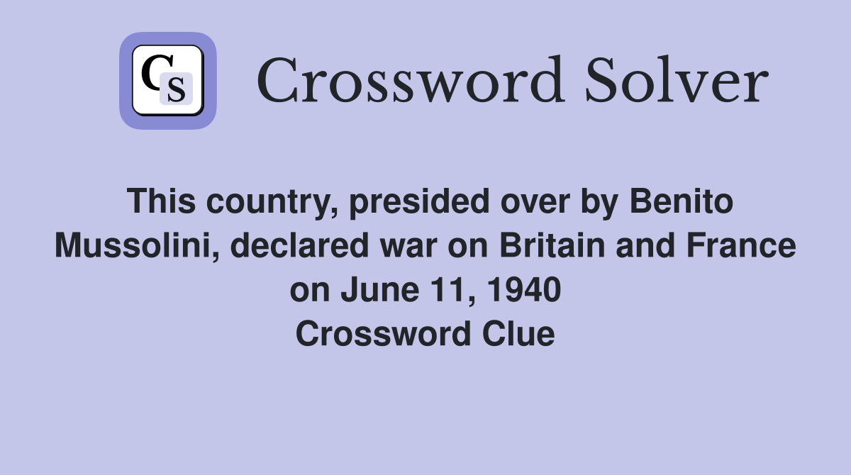 This country, presided over by Benito Mussolini, declared war on Britain and France on June 11, 1940 Crossword Clue