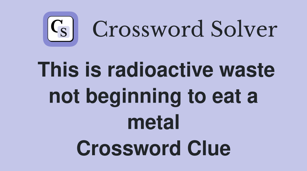 This is radioactive waste not beginning to eat a metal Crossword Clue