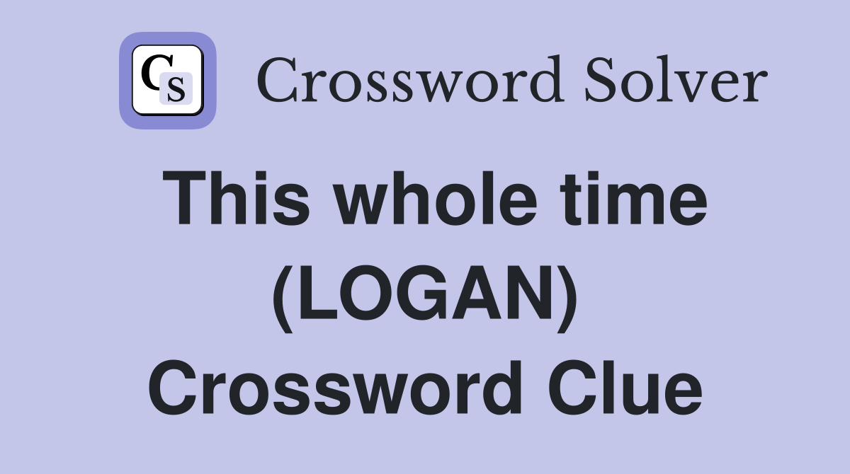 This whole time (LOGAN) Crossword Clue