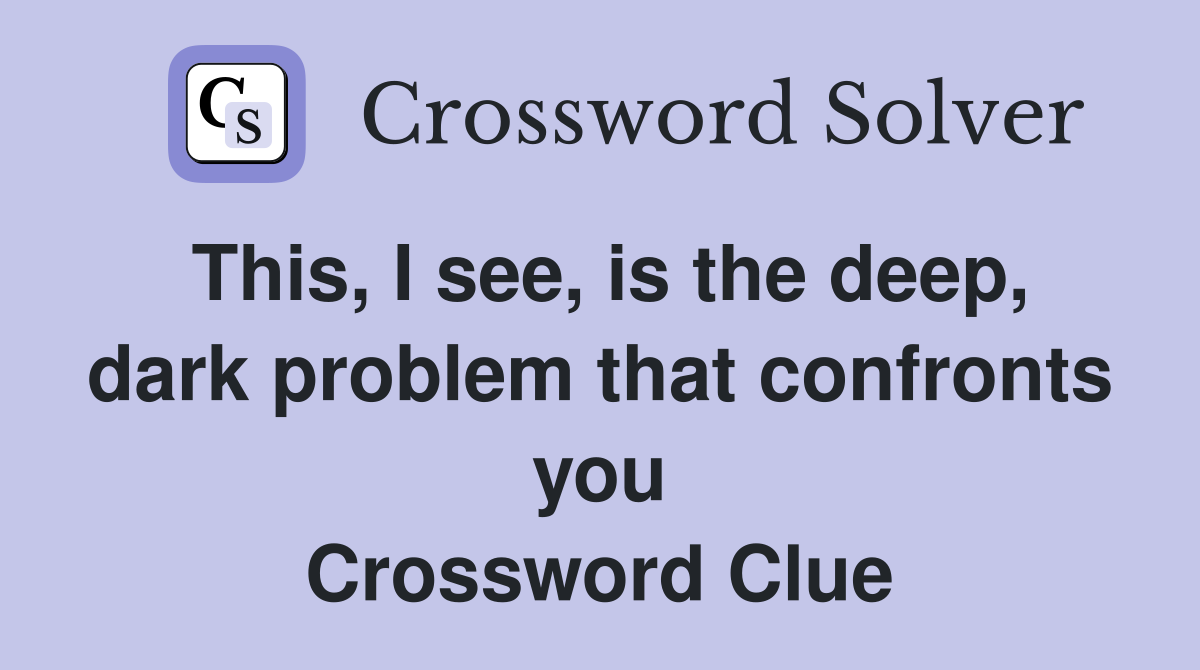 This, I see, is the deep, dark problem that confronts you Crossword Clue