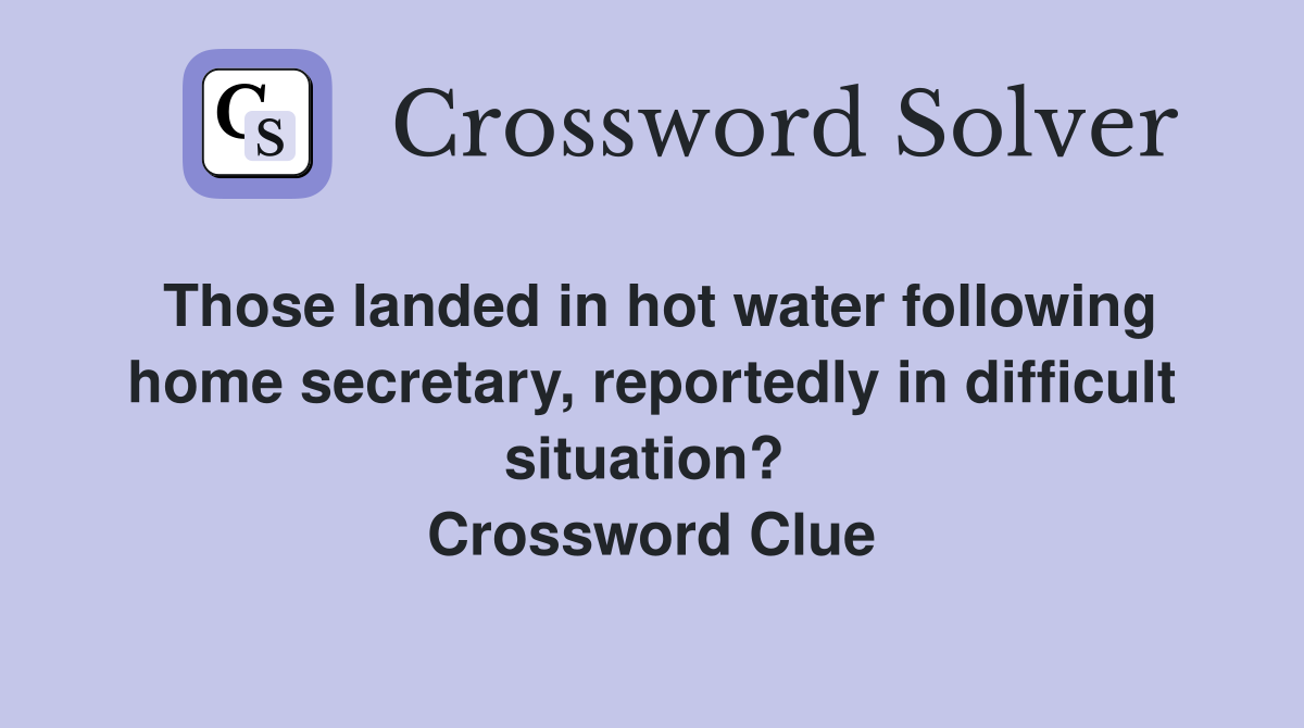 Those landed in hot water following home secretary, reportedly in difficult situation?  Crossword Clue