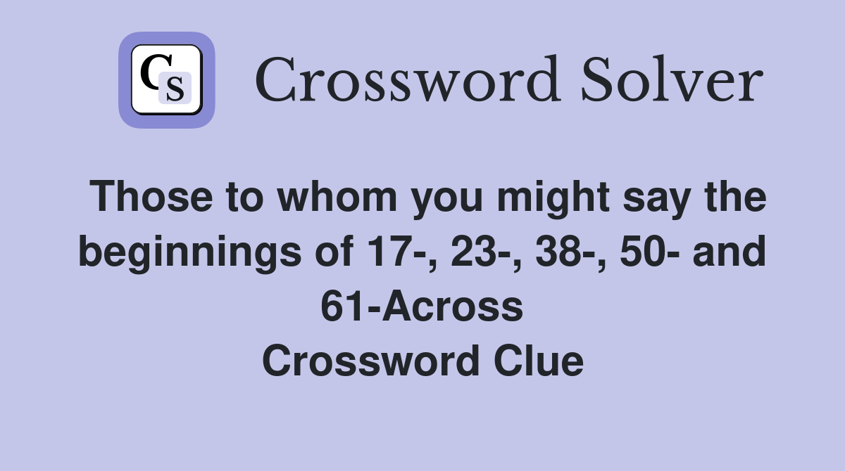Those to whom you might say the beginnings of 17-, 23-, 38-, 50- and 61-Across Crossword Clue