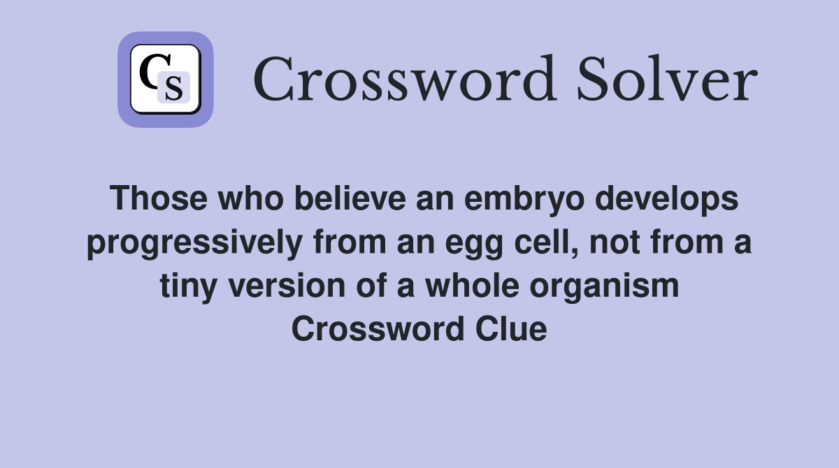 Those who believe an embryo develops progressively from an egg cell, not from a tiny version of a whole organism Crossword Clue