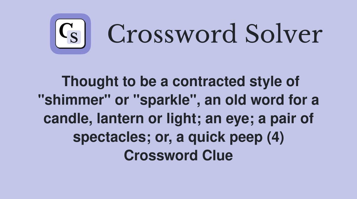 Thought to be a contracted style of "shimmer" or "sparkle", an old word for a candle, lantern or light; an eye; a pair of spectacles; or, a quick peep (4) Crossword Clue