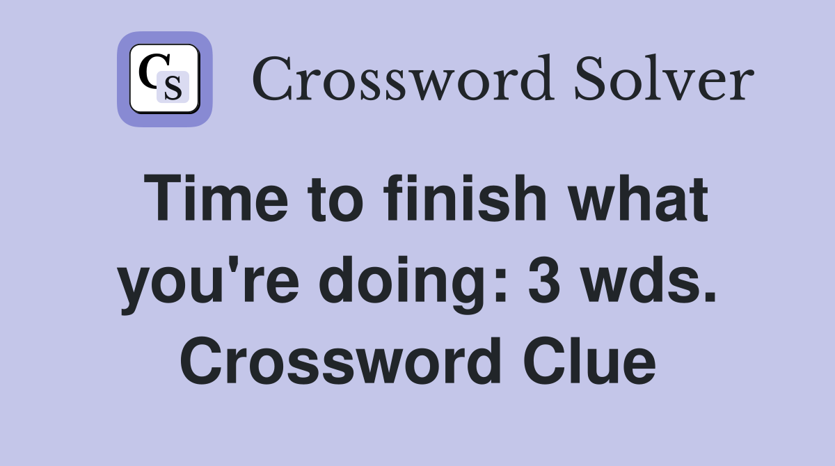 Time to finish what you're doing: 3 wds. Crossword Clue