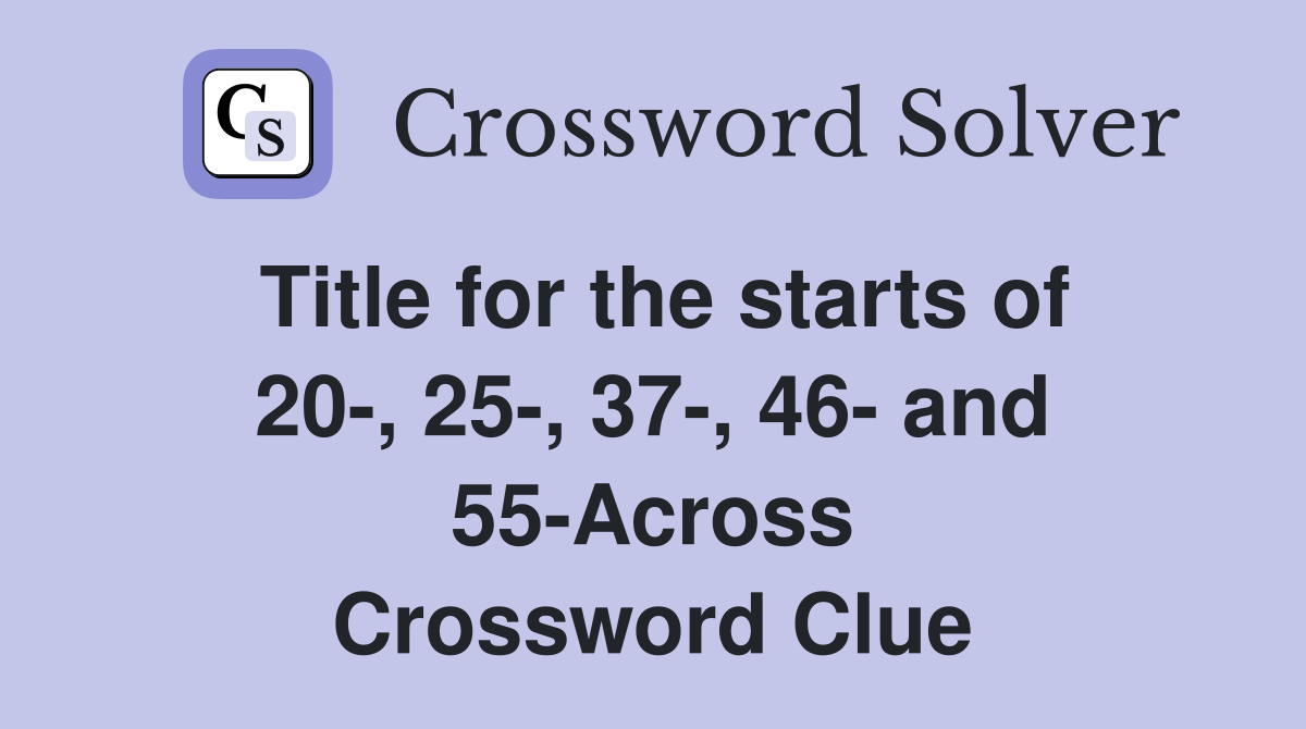 Title for the starts of 20-, 25-, 37-, 46- and 55-Across Crossword Clue