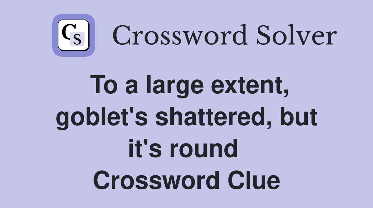 To a large extent, goblet's shattered, but it's round  Crossword Clue