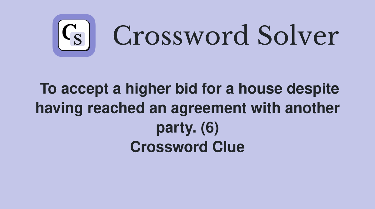 To accept a higher bid for a house despite having reached an agreement with another party. (6) Crossword Clue