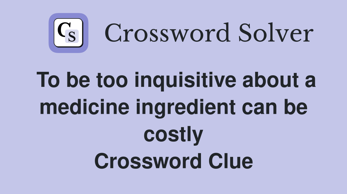 To be too inquisitive about a medicine ingredient can be costly Crossword Clue