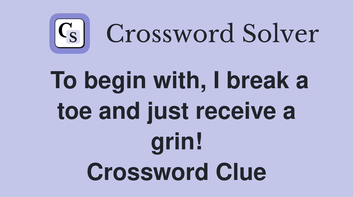 To begin with, I break a toe and just receive a grin! Crossword Clue