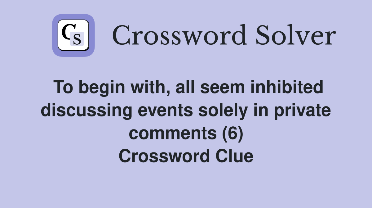 To begin with, all seem inhibited discussing events solely in private comments (6) Crossword Clue