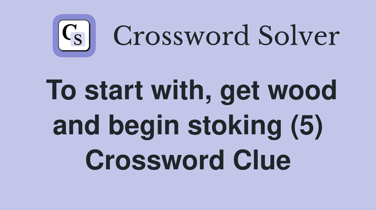 To start with, get wood and begin stoking (5) Crossword Clue