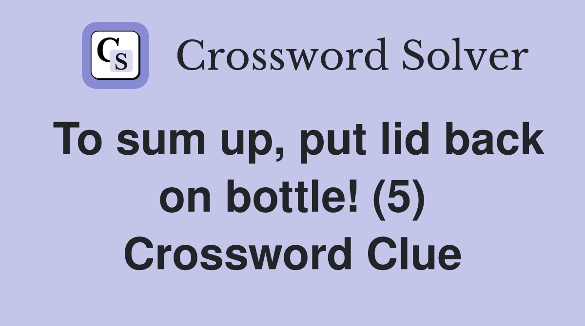To sum up, put lid back on bottle! (5) Crossword Clue