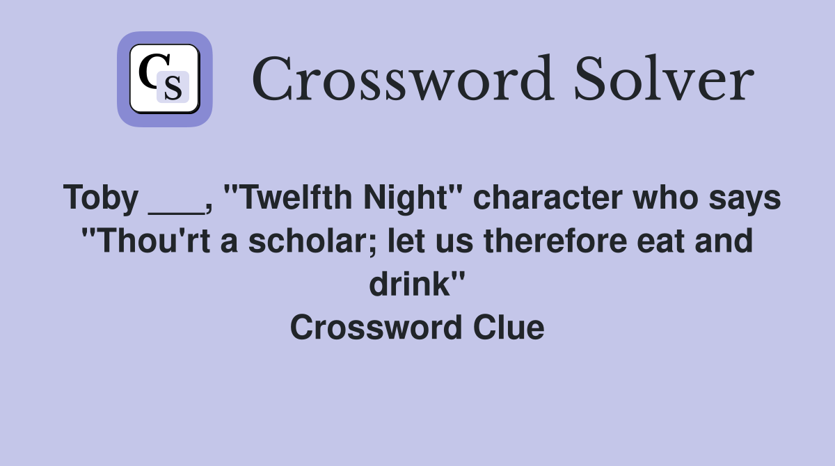 Toby ___, "Twelfth Night" character who says "Thou'rt a scholar; let us therefore eat and drink" Crossword Clue