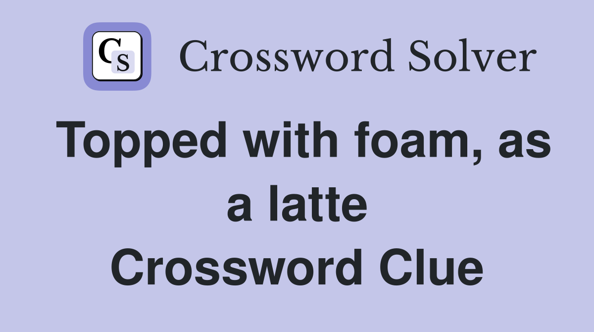 Topped with foam, as a latte Crossword Clue