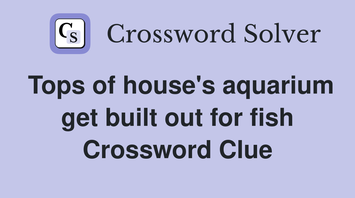 Tops of house's aquarium get built out for fish Crossword Clue