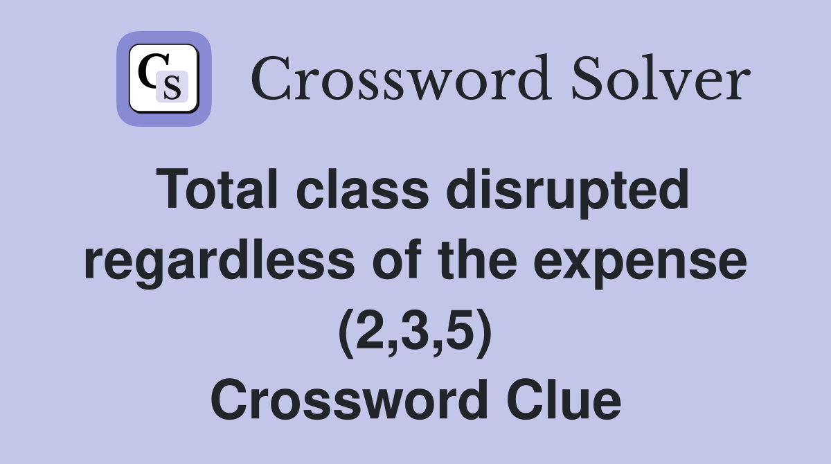 Total class disrupted regardless of the expense (2,3,5) Crossword Clue