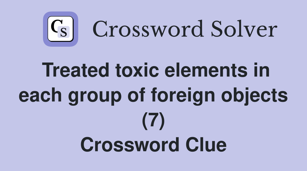 Treated toxic elements in each group of foreign objects (7) Crossword Clue