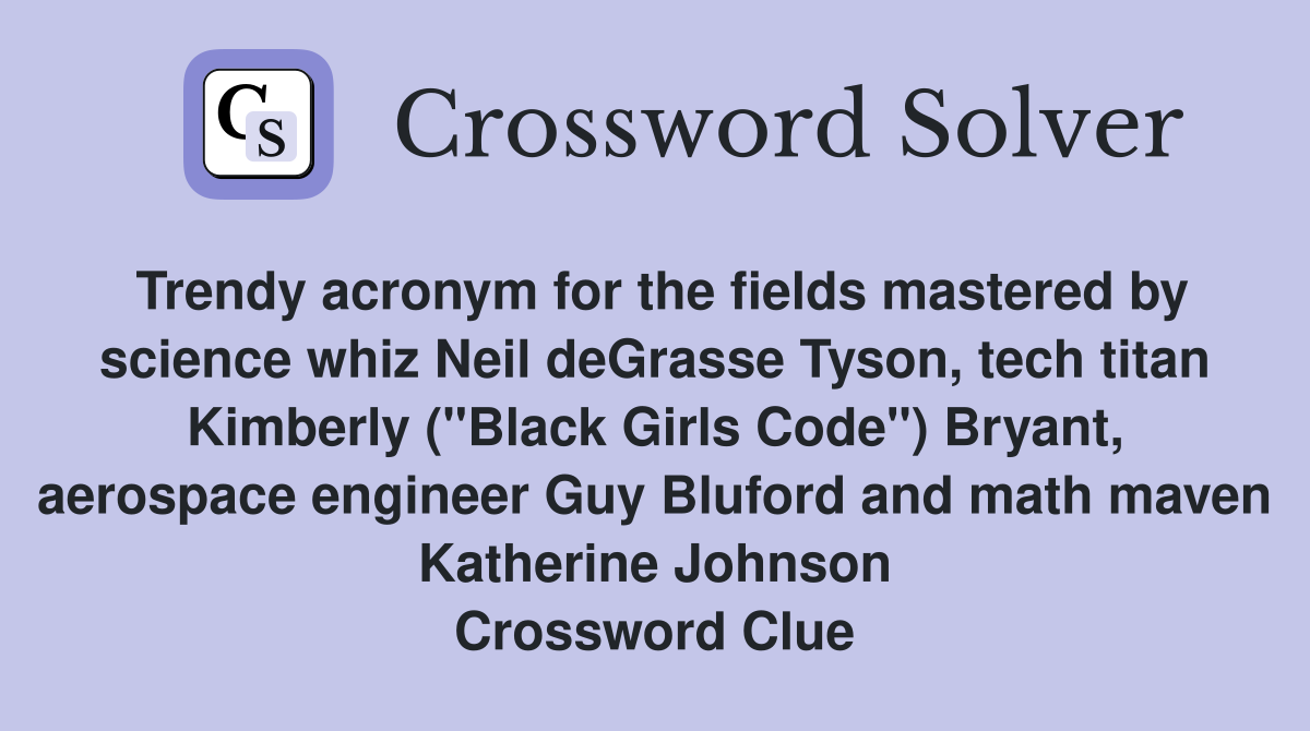 Trendy acronym for the fields mastered by science whiz Neil deGrasse Tyson, tech titan Kimberly ("Black Girls Code") Bryant, aerospace engineer Guy Bluford and math maven Katherine Johnson Crossword Clue