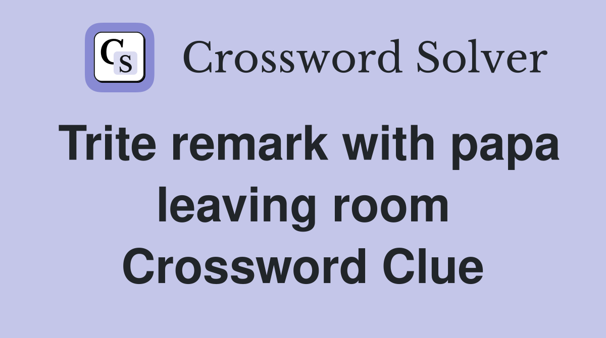 Trite remark with papa leaving room Crossword Clue
