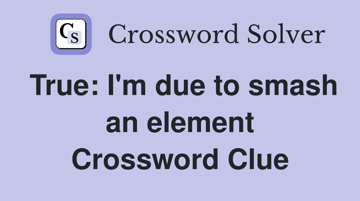True: I'm due to smash an element Crossword Clue