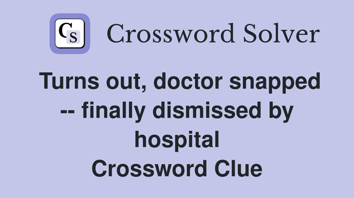 Turns out, doctor snapped -- finally dismissed by hospital Crossword Clue
