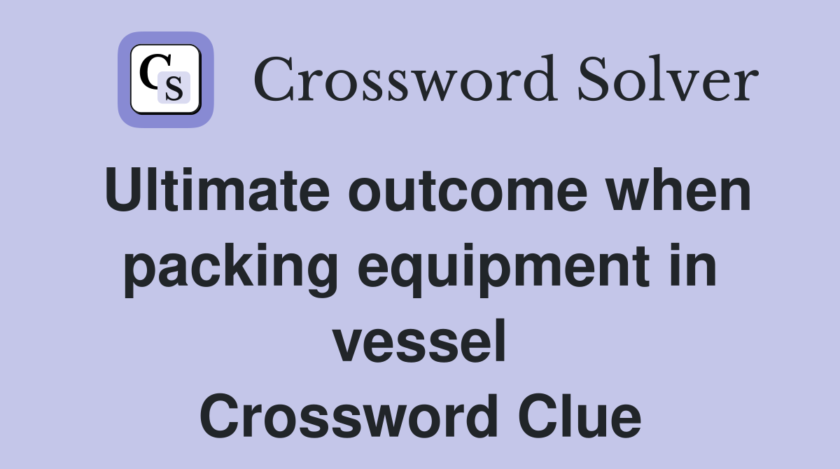 Ultimate outcome when packing equipment in vessel Crossword Clue
