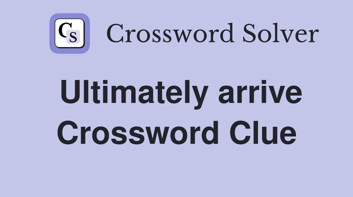 Ultimately arrive Crossword Clue