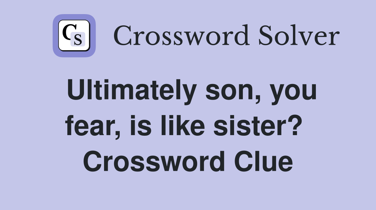 Ultimately son, you fear, is like sister?  Crossword Clue