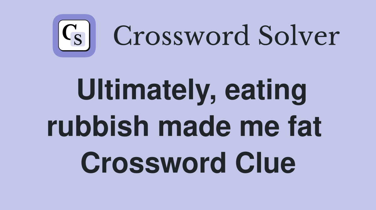 Ultimately, eating rubbish made me fat  Crossword Clue