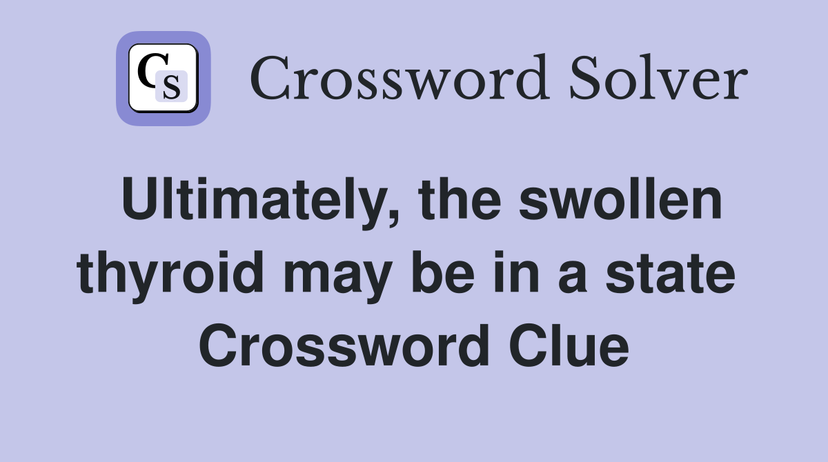 Ultimately, the swollen thyroid may be in a state  Crossword Clue