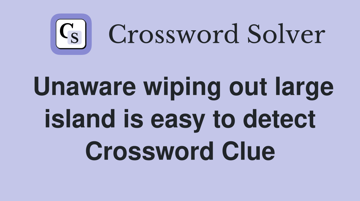 Unaware wiping out large island is easy to detect Crossword Clue