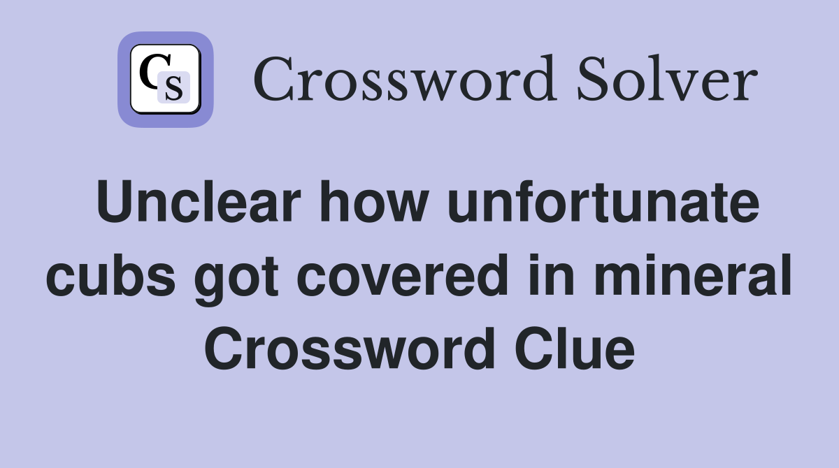 Unclear how unfortunate cubs got covered in mineral Crossword Clue