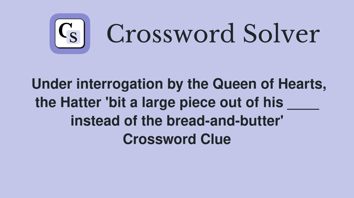 Under interrogation by the Queen of Hearts, the Hatter 'bit a large piece out of his ____ instead of the bread-and-butter' Crossword Clue